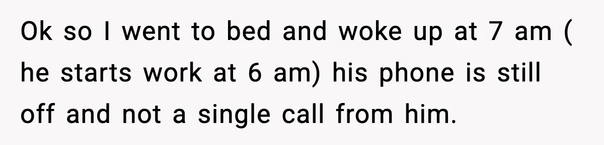 Ok so I went to bed and woke up at 7 am ( he starts work at 6 am) his phone is still off and not a single call from...