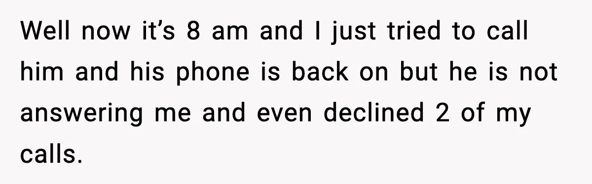 Well now it’s 8 am and I just tried to call him and his phone is back on but he is not answering me and even declined 2 of my...