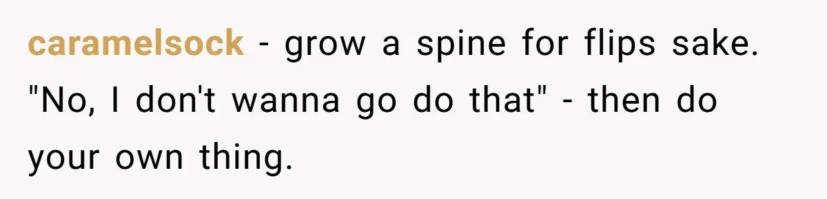 caramelsock − grow a spine for flips sake. "No, I don't wanna go do that" - then do your own thing.