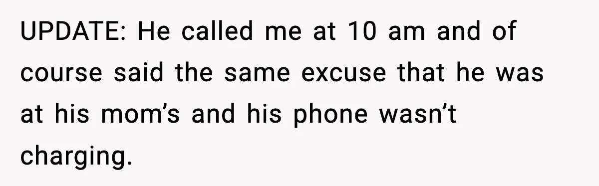 UPDATE: He called me at 10 am and of course said the same excuse that he was at his mom’s and his phone wasn’t charging.