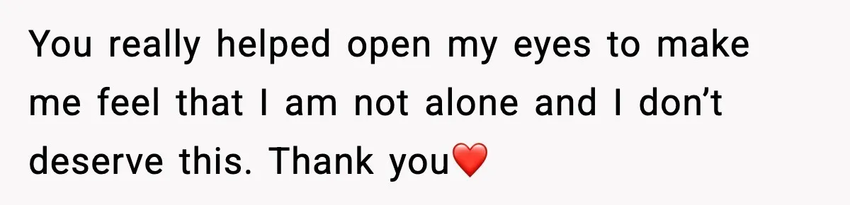 You really helped open my eyes to make me feel that I am not alone and I don’t deserve this. Thank you❤️
