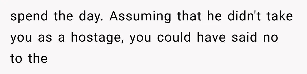 spend the day. Assuming that he didn't take you as a hostage, you could have said no to the