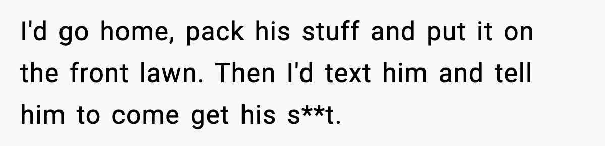 I'd go home, pack his stuff and put it on the front lawn. Then I'd text him and tell him to come get his s**t.