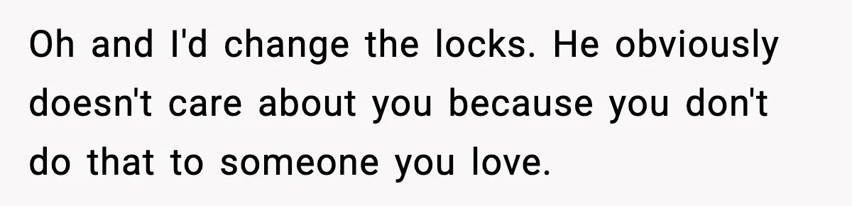 Oh and I'd change the locks. He obviously doesn't care about you because you don't do that to someone you love.