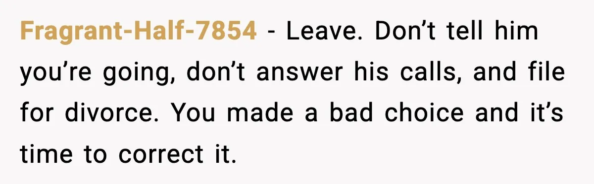 Fragrant-Half-7854 − Leave. Don’t tell him you’re going, don’t answer his calls, and file for divorce. You made a bad choice and it’s time to correct it.