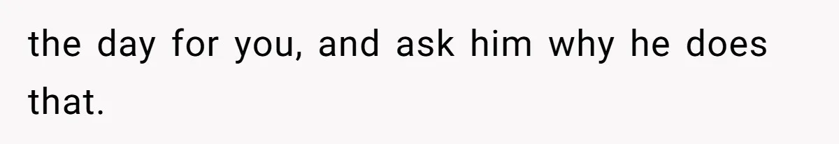 the day for you, and ask him why he does that.