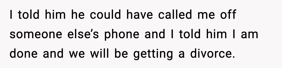 I told him he could have called me off someone else’s phone and I told him I am done and we will be getting a divorce.
