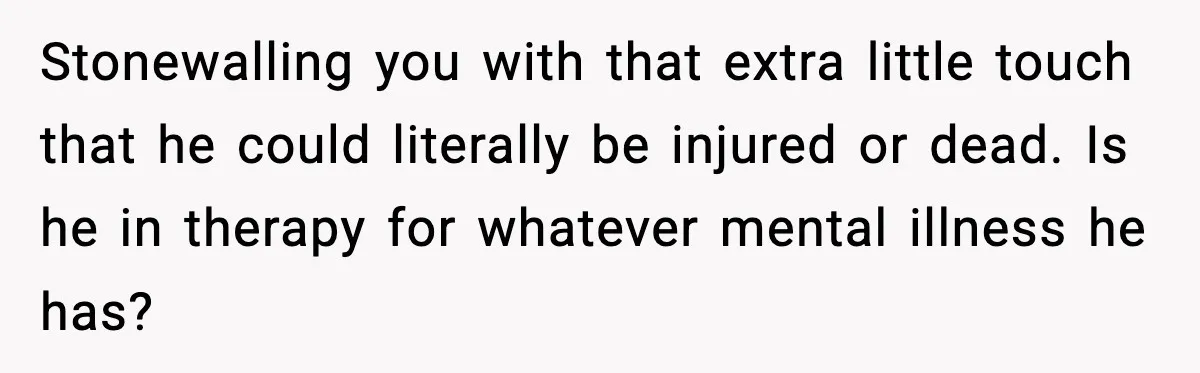 Stonewalling you with that extra little touch that he could literally be injured or dead. Is he in therapy for whatever mental illness he has?