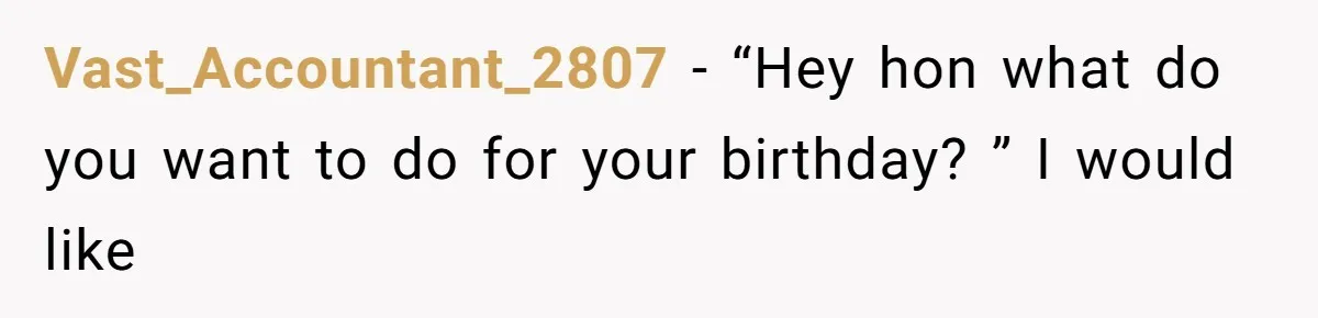 Vast_Accountant_2807 − “Hey hon what do you want to do for your birthday? ” I would like