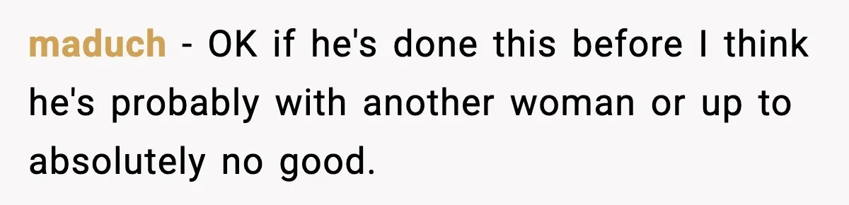 maduch − OK if he's done this before I think he's probably with another woman or up to absolutely no good.
