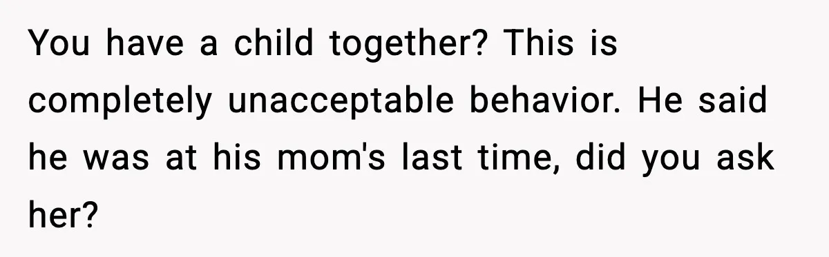 You have a child together? This is completely unacceptable behavior. He said he was at his mom's last time, did you ask her?