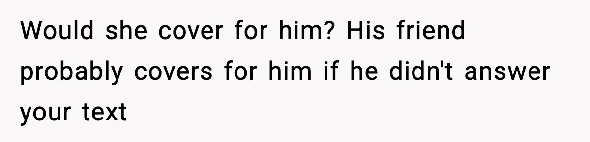 Would she cover for him? His friend probably covers for him if he didn't answer your text