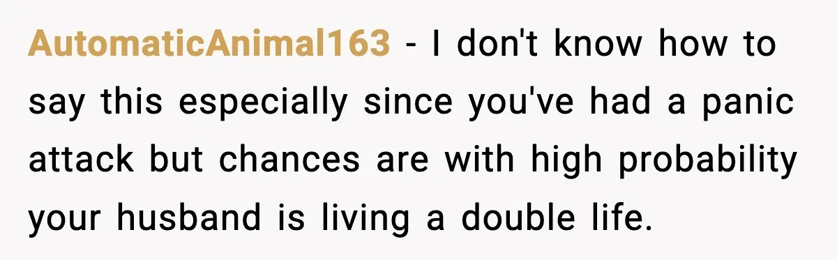 AutomaticAnimal163 − I don't know how to say this especially since you've had a panic attack but chances are with high probability your husband is living a double life.