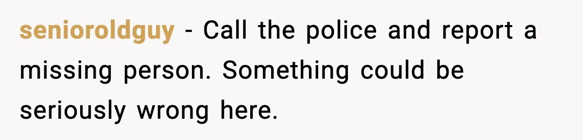 senioroldguy − Call the police and report a missing person. Something could be seriously wrong here.