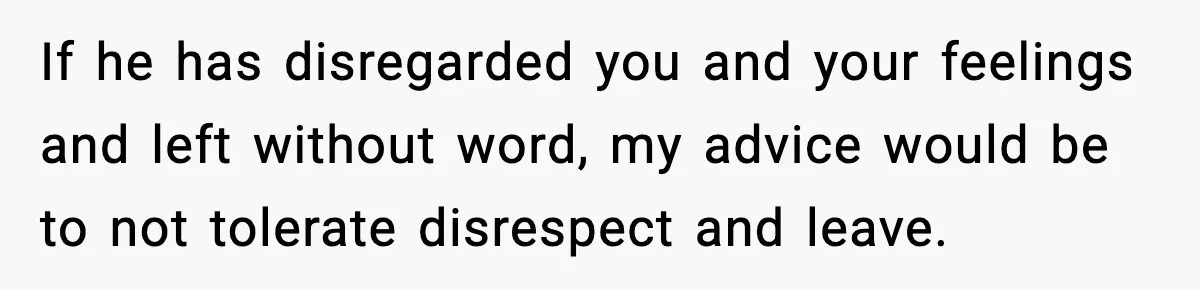 If he has disregarded you and your feelings and left without word, my advice would be to not tolerate disrespect and leave.