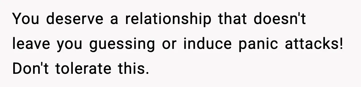 You deserve a relationship that doesn't leave you guessing or induce panic attacks! Don't tolerate this.