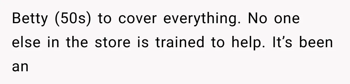Betty (50s) to cover everything. No one else in the store is trained to help. It’s been an