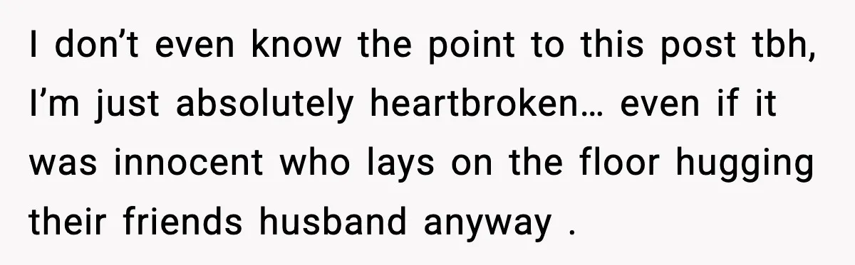 Wife Finds Husband With Her Friend, But Their Explanation Raises More Questions I don’t even know the point to this post tbh, I’m just absolutely heartbroken… even if it was innocent who lays on the floor hugging their friends husband anyway .