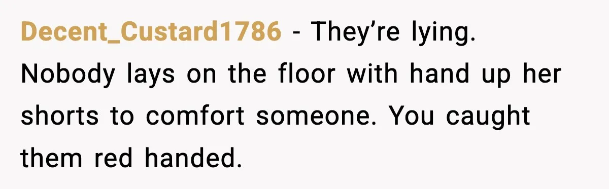 Wife Finds Husband With Her Friend, But Their Explanation Raises More Questions Decent_Custard1786 − They’re lying. Nobody lays on the floor with hand up her shorts to comfort someone. You caught them red handed.