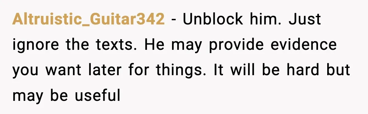 Wife Finds Husband With Her Friend, But Their Explanation Raises More Questions Altruistic_Guitar342 − Unblock him. Just ignore the texts. He may provide evidence you want later for things. It will be hard but may be useful