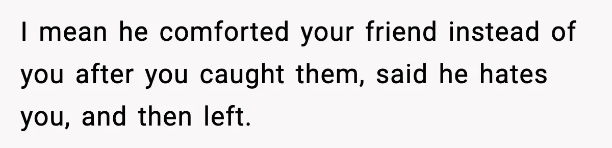 Wife Finds Husband With Her Friend, But Their Explanation Raises More Questions I mean he comforted your friend instead of you after you caught them, said he hates you, and then left.