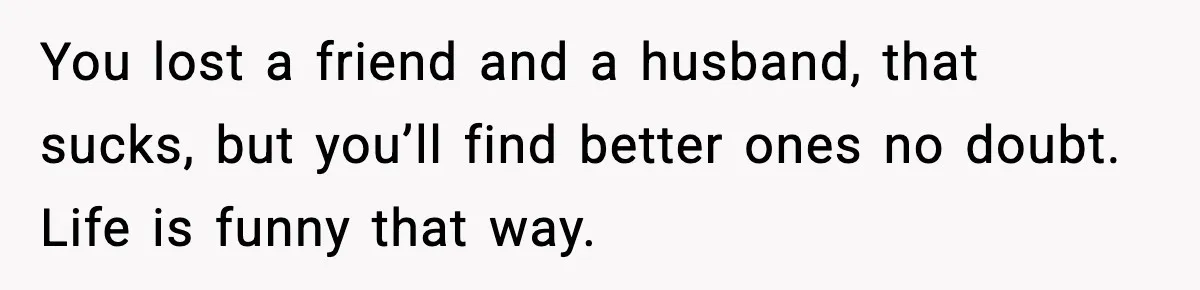 Wife Finds Husband With Her Friend, But Their Explanation Raises More Questions You lost a friend and a husband, that sucks, but you’ll find better ones no doubt. Life is funny that way.