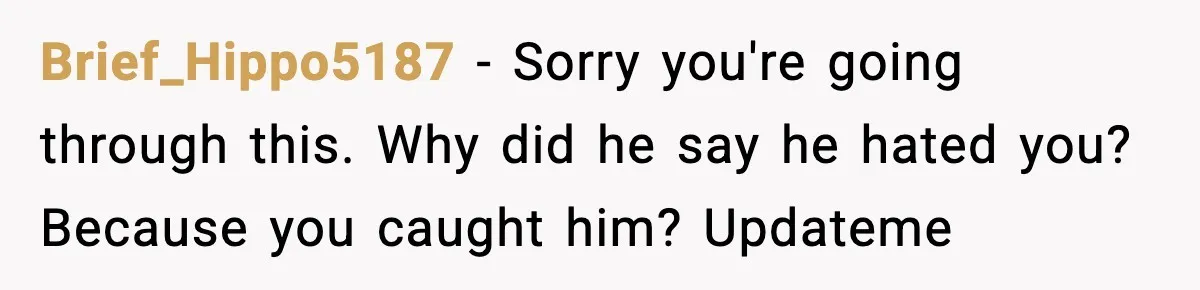 Wife Finds Husband With Her Friend, But Their Explanation Raises More Questions Brief_Hippo5187 − Sorry you're going through this. Why did he say he hated you? Because you caught him? Updateme