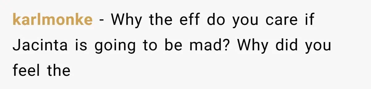 karlmonke − Why the eff do you care if Jacinta is going to be mad? Why did you feel the