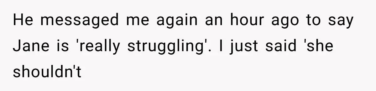Woman Refuses to House SIL Who Spent Six Years Treating Her Like a Threat to Her Own Nephew He messaged me again an hour ago to say Jane is 'really struggling'. I just said 'she shouldn't