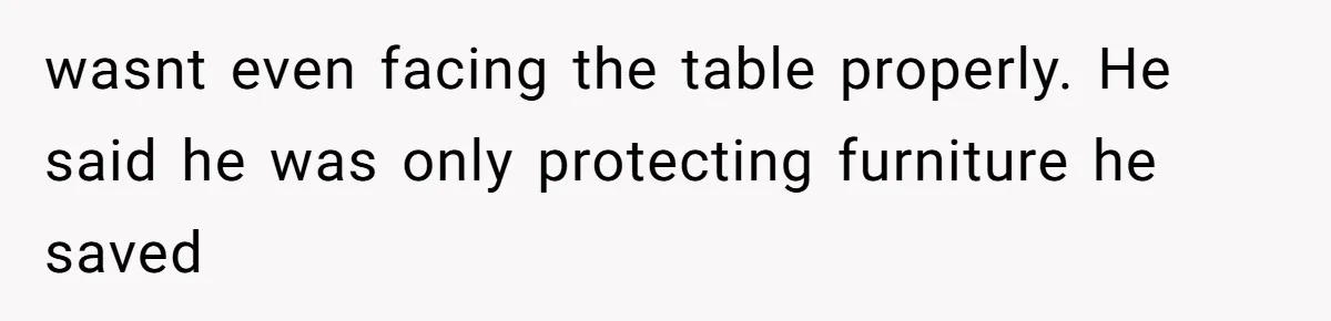 wasnt even facing the table properly. He said he was only protecting furniture he saved