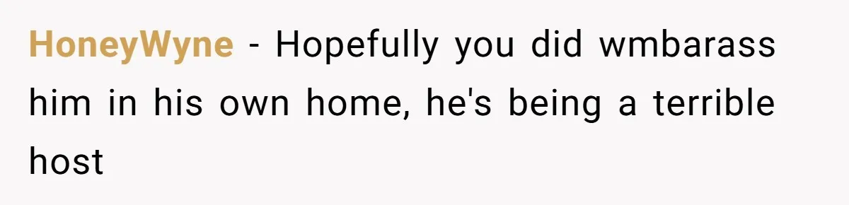 HoneyWyne − Hopefully you did wmbarass him in his own home, he's being a terrible host