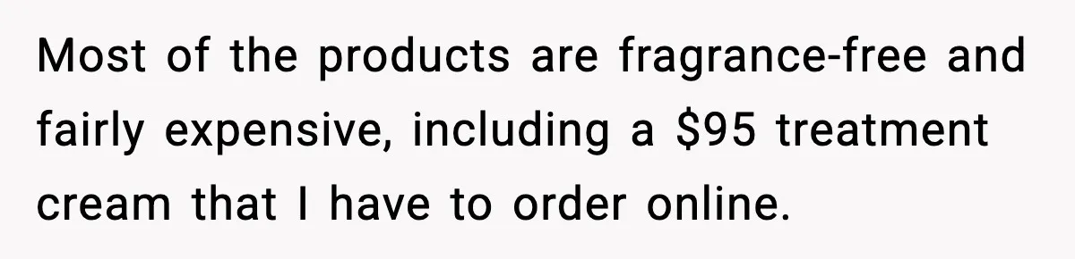Most of the products are fragrance-free and fairly expensive, including a $95 treatment cream that I have to order online.