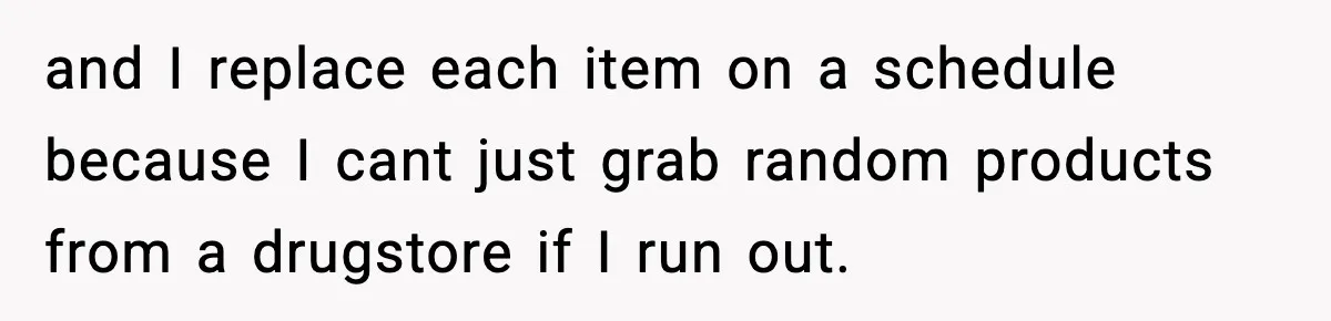 and I replace each item on a schedule because I cant just grab random products from a drugstore if I run out.