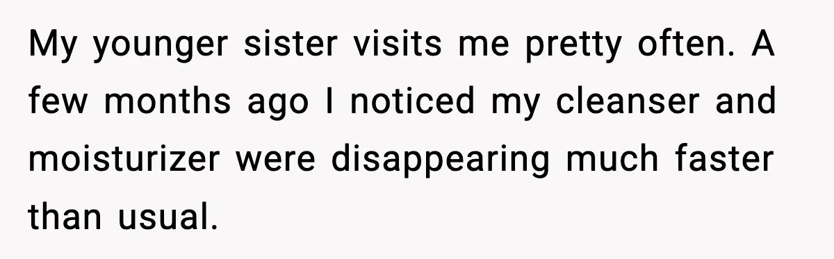 My younger sister visits me pretty often. A few months ago I noticed my cleanser and moisturizer were disappearing much faster than usual.