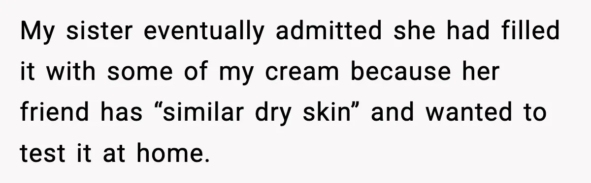 My sister eventually admitted she had filled it with some of my cream because her friend has “similar dry skin” and wanted to test it at home.