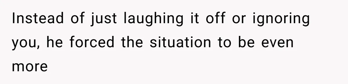 Instead of just laughing it off or ignoring you, he forced the situation to be even more