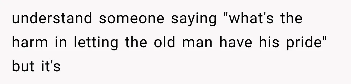 understand someone saying "what's the harm in letting the old man have his pride" but it's