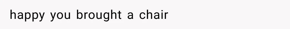 happy you brought a chair