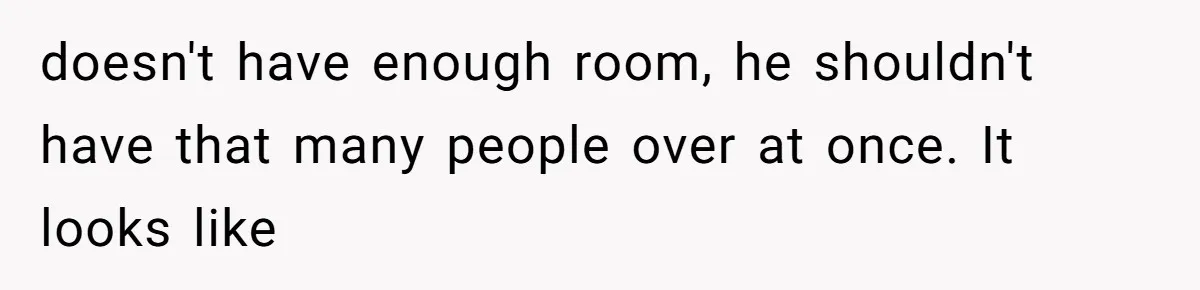 doesn't have enough room, he shouldn't have that many people over at once. It looks like