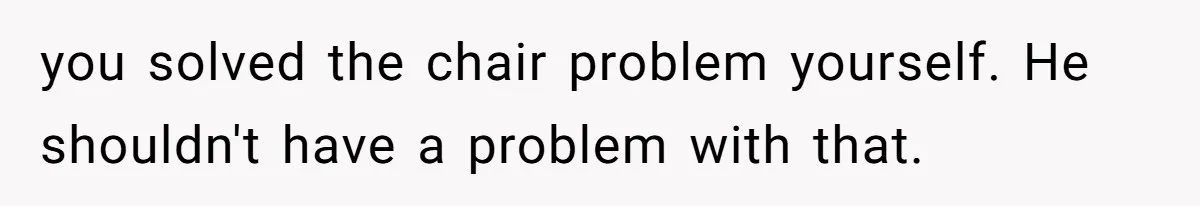 you solved the chair problem yourself. He shouldn't have a problem with that.