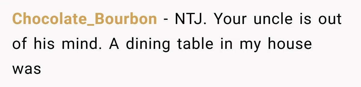 Chocolate_Bourbon − NTJ. Your uncle is out of his mind. A dining table in my house was