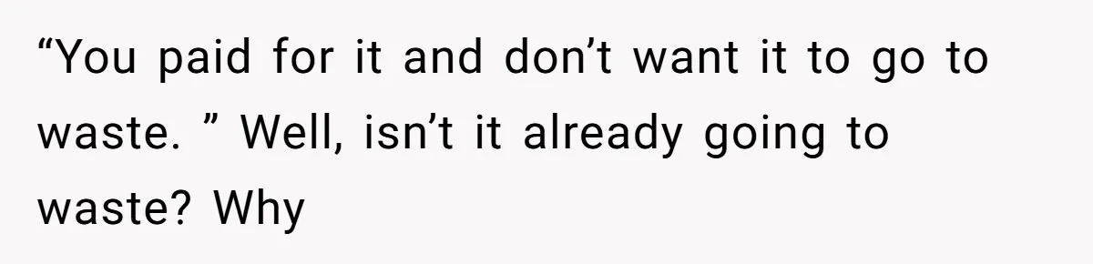 “You paid for it and don’t want it to go to waste. ” Well, isn’t it already going to waste? Why