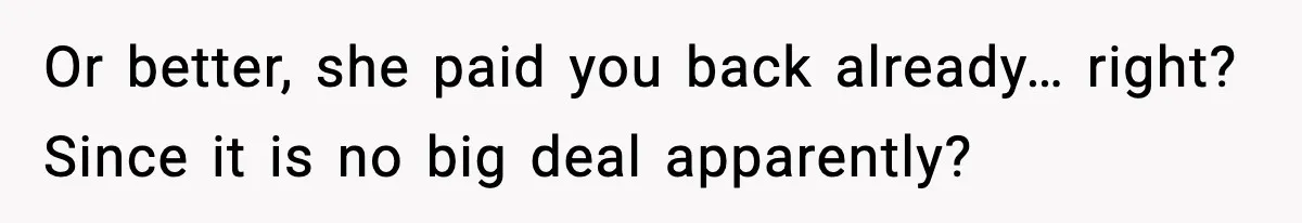 Or better, she paid you back already… right? Since it is no big deal apparently?