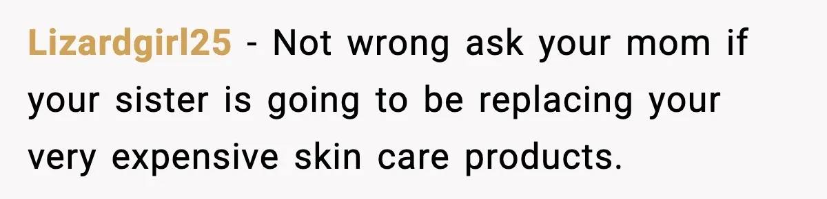 Lizardgirl25 − Not wrong ask your mom if your sister is going to be replacing your very expensive skin care products.