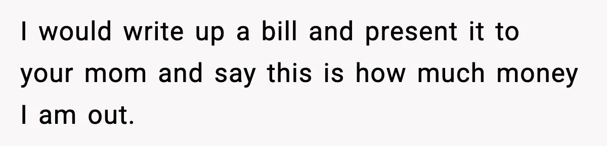 I would write up a bill and present it to your mom and say this is how much money I am out.