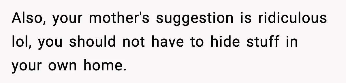 Also, your mother's suggestion is ridiculous lol, you should not have to hide stuff in your own home.