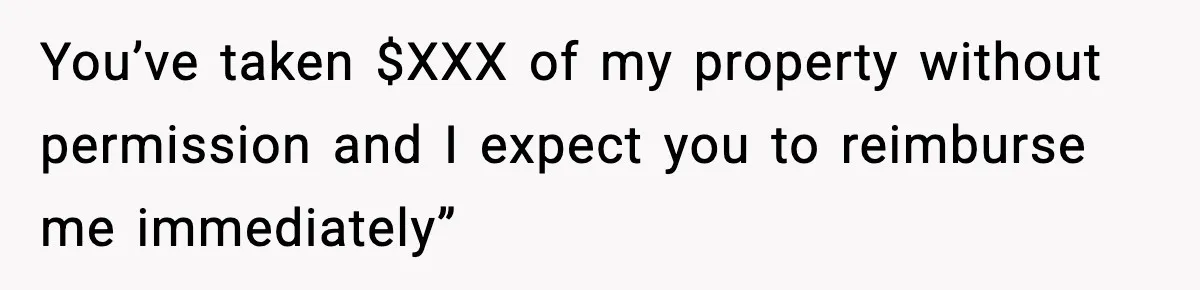 You’ve taken $XXX of my property without permission and I expect you to reimburse me immediately”