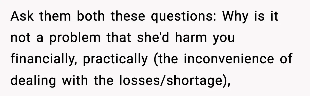 Ask them both these questions: Why is it not a problem that she'd harm you financially, practically (the inconvenience of dealing with the losses/shortage),