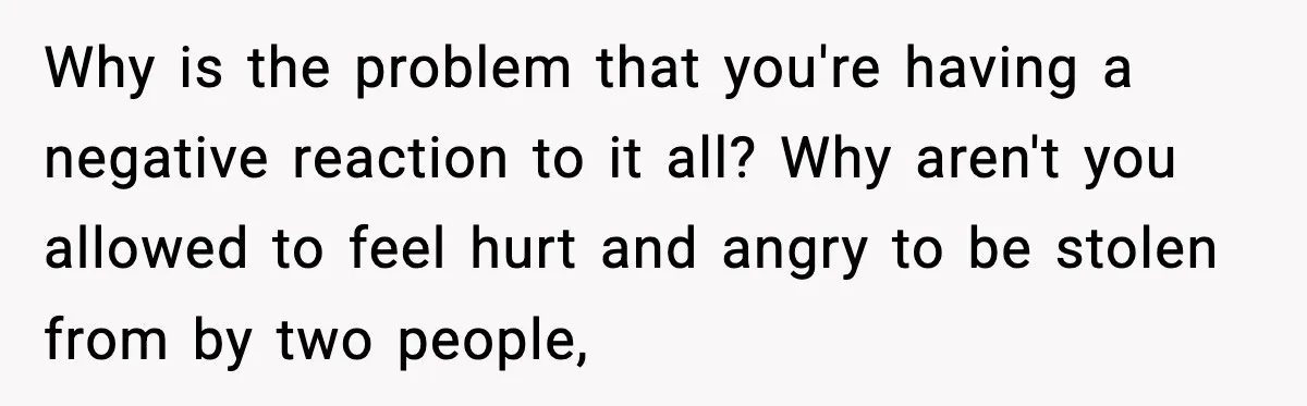 Why is the problem that you're having a negative reaction to it all? Why aren't you allowed to feel hurt and angry to be stolen from by two people,