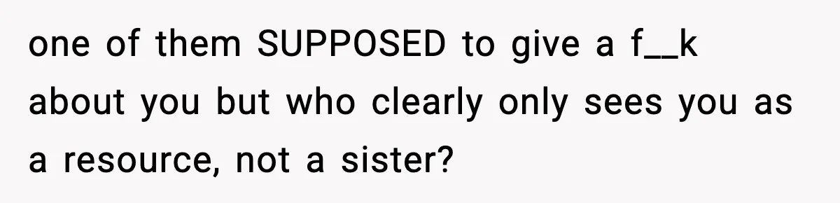 one of them SUPPOSED to give a f__k about you but who clearly only sees you as a resource, not a sister?